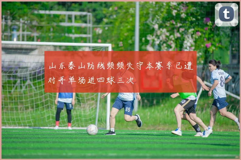 山东泰山防线频频失守本赛季已遭对手单场进四球三次