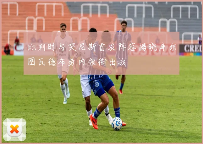 比利时与突尼斯首发阵容揭晓库尔图瓦德布劳内领衔出战