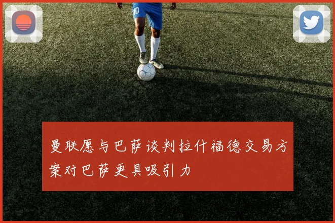 曼联愿与巴萨谈判拉什福德交易方案对巴萨更具吸引力