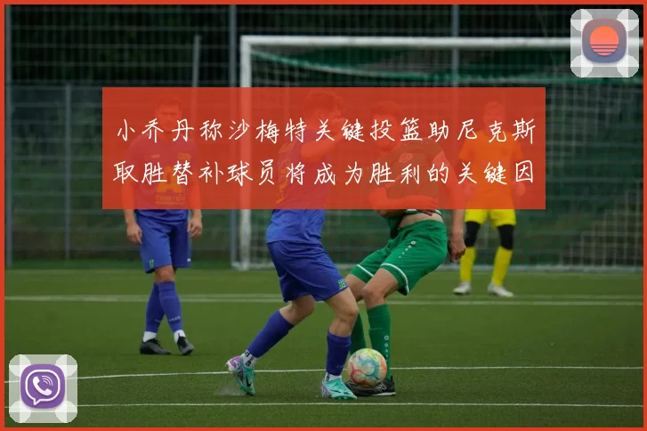 小乔丹称沙梅特关键投篮助尼克斯取胜替补球员将成为胜利的关键因素