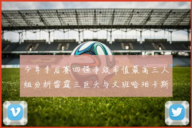 今年季后赛四强净效率值最高三人组分析雷霆三巨头与文班哈珀卡斯尔的表现对比