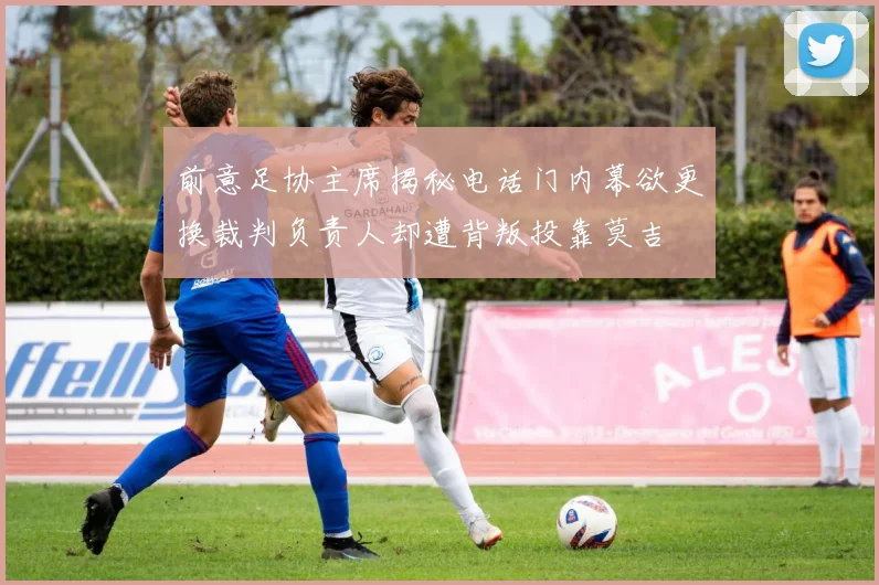 前意足协主席揭秘电话门内幕欲更换裁判负责人却遭背叛投靠莫吉