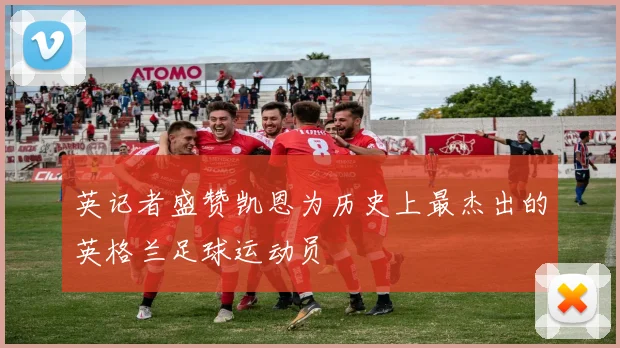 英记者盛赞凯恩为历史上最杰出的英格兰足球运动员