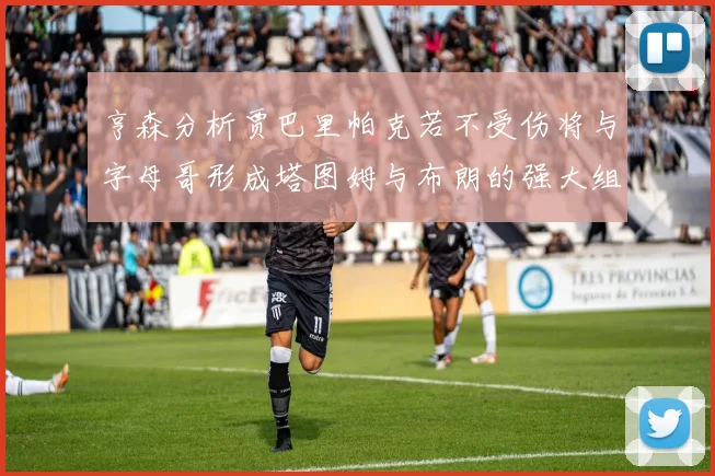 亨森分析贾巴里帕克若不受伤将与字母哥形成塔图姆与布朗的强大组合
