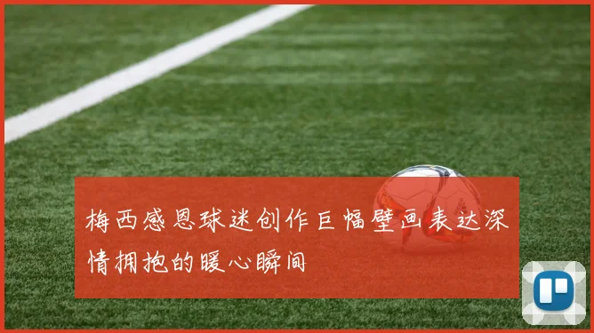 梅西感恩球迷创作巨幅壁画表达深情拥抱的暖心瞬间