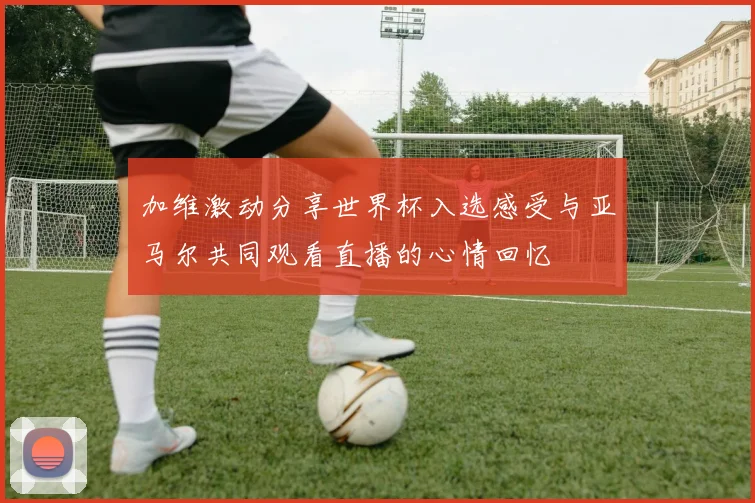 加维激动分享世界杯入选感受与亚马尔共同观看直播的心情回忆