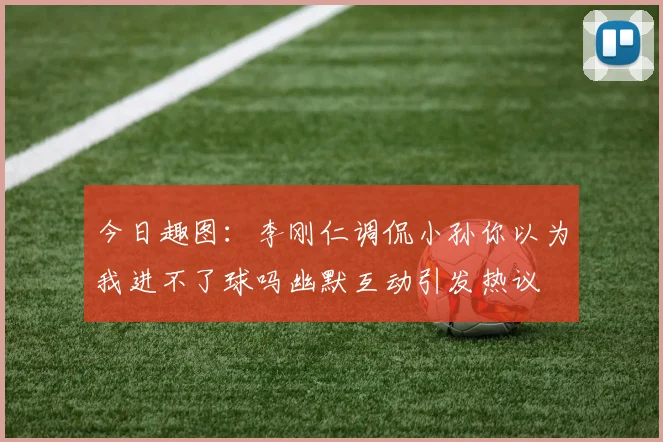 今日趣图：李刚仁调侃小孙你以为我进不了球吗幽默互动引发热议