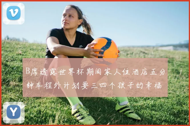 B席透露世界杯期间家人住酒店五分钟车程外计划要三四个孩子的幸福生活