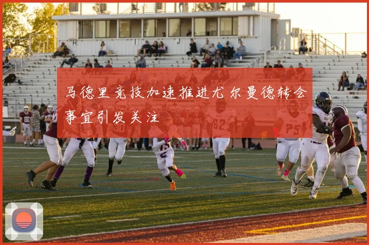 马德里竞技加速推进尤尔曼德转会事宜引发关注