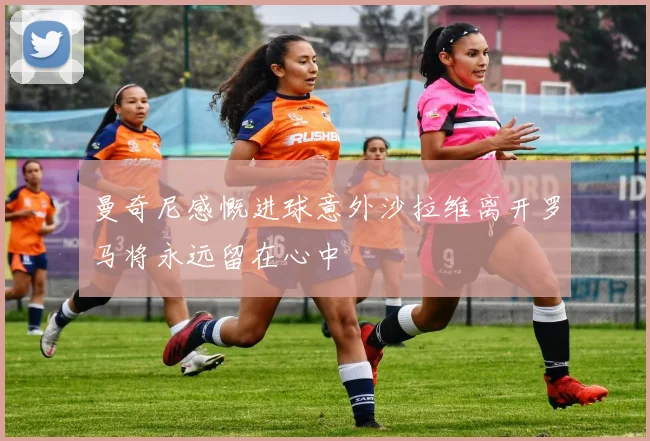 曼奇尼感慨进球意外沙拉维离开罗马将永远留在心中