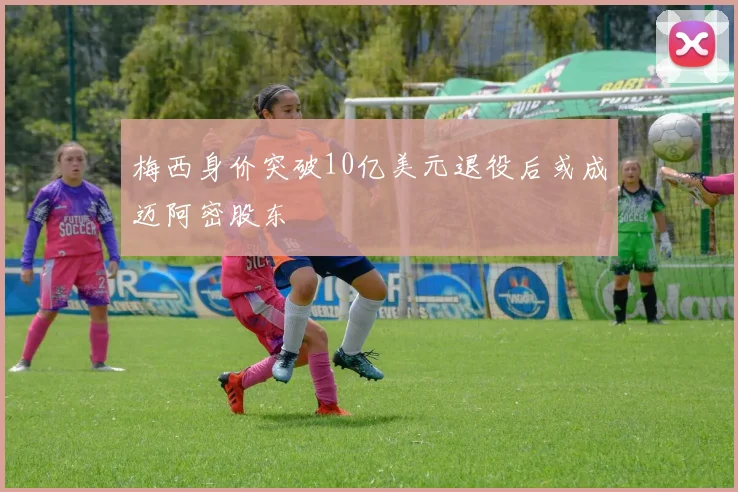 梅西身价突破10亿美元退役后或成迈阿密股东