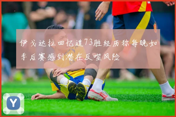 伊戈达拉回忆追73胜经历称每晚如季后赛感到潜在反噬风险
