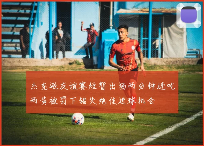 杰克逊友谊赛短暂出场两分钟连吃两黄被罚下错失绝佳进球机会