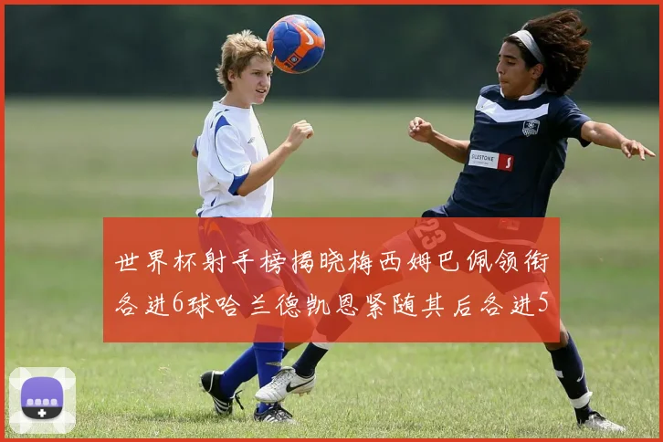 世界杯射手榜揭晓梅西姆巴佩领衔各进6球哈兰德凯恩紧随其后各进5球
