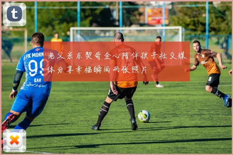 老父亲东契奇全心陪伴孩子社交媒体分享幸福瞬间两张照片