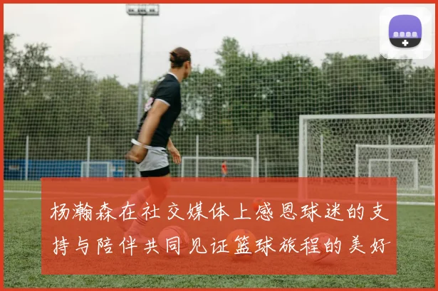 杨瀚森在社交媒体上感恩球迷的支持与陪伴共同见证篮球旅程的美好时刻