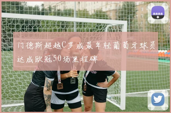 门德斯超越C罗成最年轻葡萄牙球员达成欧冠50场里程碑