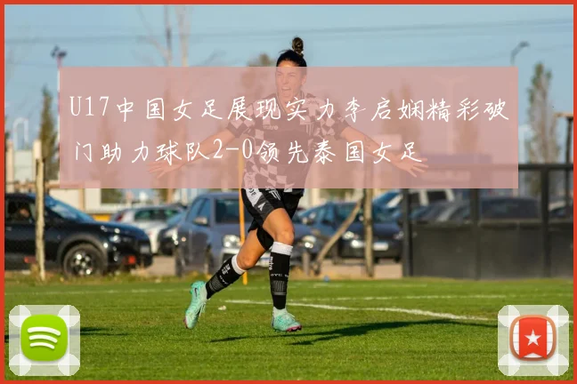 U17中国女足展现实力李启娴精彩破门助力球队2-0领先泰国女足
