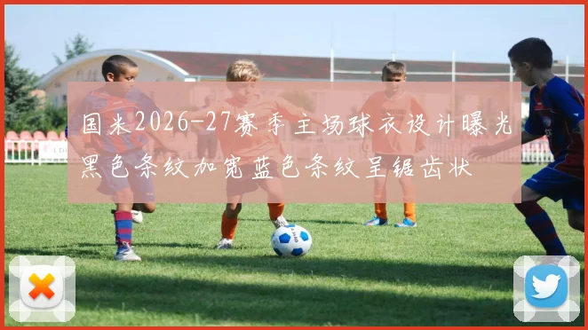 国米2026-27赛季主场球衣设计曝光黑色条纹加宽蓝色条纹呈锯齿状