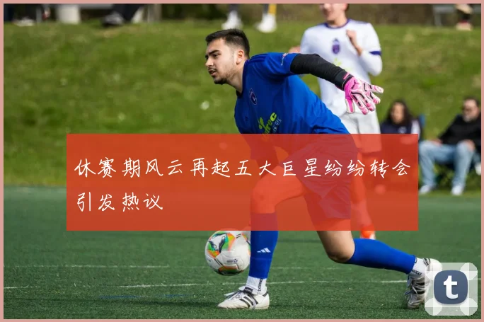 休赛期风云再起五大巨星纷纷转会引发热议
