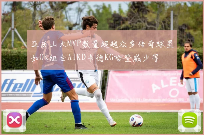 亚历山大MVP数量超越众多传奇球星如OK组合AIKD韦德KG哈登威少等