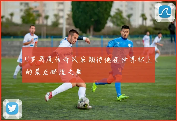 C罗再展传奇风采期待他在世界杯上的最后辉煌之舞