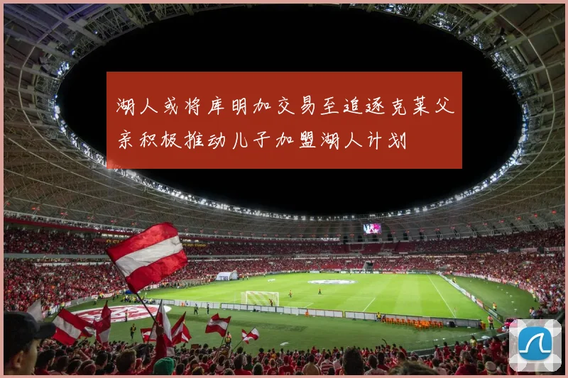 湖人或将库明加交易至追逐克莱父亲积极推动儿子加盟湖人计划