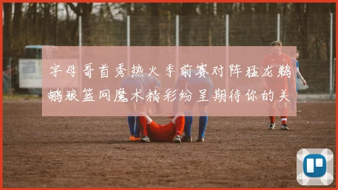 字母哥首秀热火季前赛对阵猛龙鹈鹕狼篮网魔术精彩纷呈期待你的关注